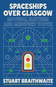Spaceships Over Glasgow : Mogwai, Mayhem and Misspent Youth by Stuart Braithwaite
